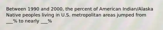 Between 1990 and 2000, the percent of American Indian/Alaska Native peoples living in U.S. metropolitan areas jumped from ___% to nearly ___%