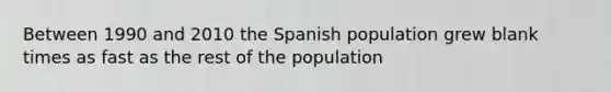 Between 1990 and 2010 the Spanish population grew blank times as fast as the rest of the population