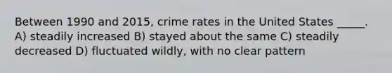 Between 1990 and 2015, crime rates in the United States _____. A) steadily increased B) stayed about the same C) steadily decreased D) fluctuated wildly, with no clear pattern