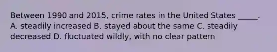 Between 1990 and 2015, crime rates in the United States _____. A. steadily increased B. stayed about the same C. steadily decreased D. fluctuated wildly, with no clear pattern