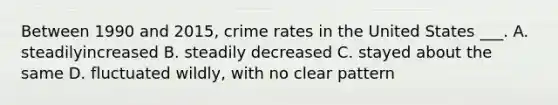 Between 1990 and 2015, crime rates in the United States ___. A. steadilyincreased B. steadily decreased C. stayed about the same D. fluctuated wildly, with no clear pattern