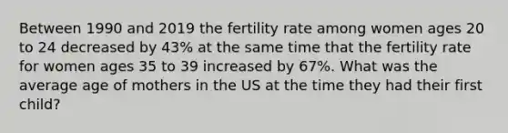 Between 1990 and 2019 the fertility rate among women ages 20 to 24 decreased by 43% at the same time that the fertility rate for women ages 35 to 39 increased by 67%. What was the average age of mothers in the US at the time they had their first child?