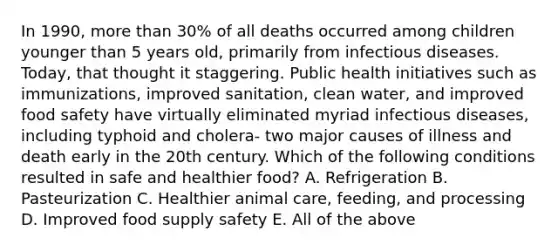 In 1990, <a href='https://www.questionai.com/knowledge/keWHlEPx42-more-than' class='anchor-knowledge'>more than</a> 30% of all deaths occurred among children younger than 5 years old, primarily from infectious diseases. Today, that thought it staggering. Public health initiatives such as immunizations, improved sanitation, clean water, and improved food safety have virtually eliminated myriad infectious diseases, including typhoid and cholera- two major causes of illness and death early in the 20th century. Which of the following conditions resulted in safe and healthier food? A. Refrigeration B. Pasteurization C. Healthier animal care, feeding, and processing D. Improved food supply safety E. All of the above