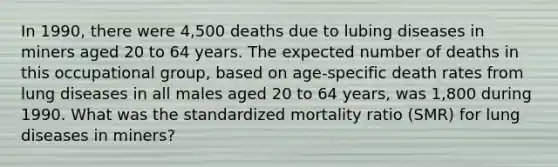 In 1990, there were 4,500 deaths due to lubing diseases in miners aged 20 to 64 years. The expected number of deaths in this occupational group, based on age-specific death rates from lung diseases in all males aged 20 to 64 years, was 1,800 during 1990. What was the standardized mortality ratio (SMR) for lung diseases in miners?