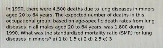 In 1990, there were 4,500 deaths due to lung diseases in miners aged 20 to 64 years. The expected number of deaths in this occupational group, based on age-specific death rates from lung diseases in all males aged 20 to 64 years, was 1,800 during 1990. What was the standardized mortality ratio (SMR) for lung diseases in miners? a) 1 b) 1.5 c) 2 d) 2.5 e) 3