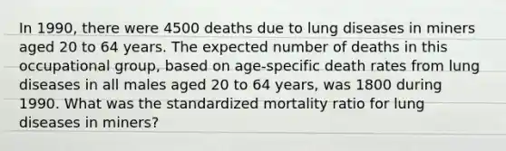 In 1990, there were 4500 deaths due to lung diseases in miners aged 20 to 64 years. The expected number of deaths in this occupational group, based on age-specific death rates from lung diseases in all males aged 20 to 64 years, was 1800 during 1990. What was the standardized mortality ratio for lung diseases in miners?