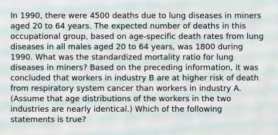 In 1990, there were 4500 deaths due to lung diseases in miners aged 20 to 64 years. The expected number of deaths in this occupational group, based on age-specific death rates from lung diseases in all males aged 20 to 64 years, was 1800 during 1990. What was the standardized mortality ratio for lung diseases in miners? Based on the preceding information, it was concluded that workers in industry B are at higher risk of death from respiratory system cancer than workers in industry A. (Assume that age distributions of the workers in the two industries are nearly identical.) Which of the following statements is true?