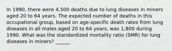 In 1990, there were 4,500 deaths due to lung diseases in miners aged 20 to 64 years. The expected number of deaths in this occupational group, based on age-specific death rates from lung diseases in all males aged 20 to 64 years, was 1,800 during 1990. What was the standardized mortality ratio (SMR) for lung diseases in miners? ______