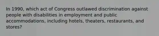 In 1990, which act of Congress outlawed discrimination against people with disabilities in employment and public accommodations, including hotels, theaters, restaurants, and stores?