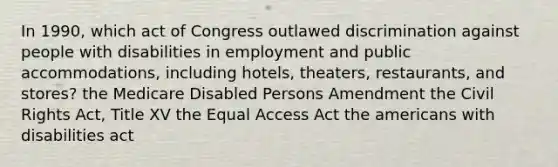 In 1990, which act of Congress outlawed discrimination against people with disabilities in employment and public accommodations, including hotels, theaters, restaurants, and stores? the Medicare Disabled Persons Amendment the Civil Rights Act, Title XV the Equal Access Act the americans with disabilities act