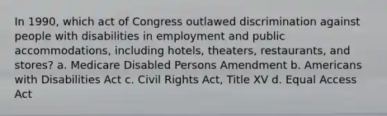 In 1990, which act of Congress outlawed discrimination against people with disabilities in employment and public accommodations, including hotels, theaters, restaurants, and stores? a. Medicare Disabled Persons Amendment b. Americans with Disabilities Act c. Civil Rights Act, Title XV d. Equal Access Act