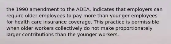 the 1990 amendment to the ADEA, indicates that employers can require older employees to pay more than younger employees for health care insurance coverage. This practice is permissible when older workers collectively do not make proportionately larger contributions than the younger workers.