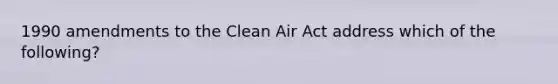 1990 amendments to the Clean Air Act address which of the following?