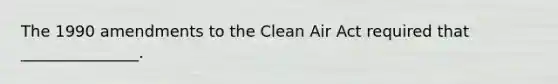 The 1990 amendments to the Clean Air Act required that _______________.