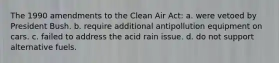 The 1990 amendments to the Clean Air Act: a. were vetoed by President Bush. b. require additional antipollution equipment on cars. c. failed to address the acid rain issue. d. do not support alternative fuels.