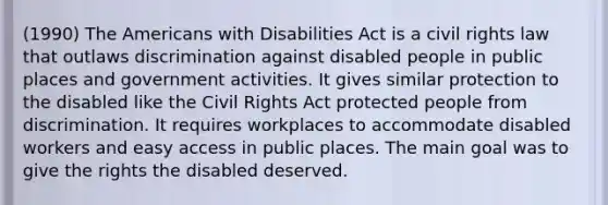 (1990) The Americans with Disabilities Act is a civil rights law that outlaws discrimination against disabled people in public places and government activities. It gives similar protection to the disabled like the Civil Rights Act protected people from discrimination. It requires workplaces to accommodate disabled workers and easy access in public places. The main goal was to give the rights the disabled deserved.