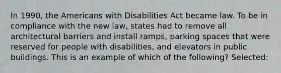 In 1990, the Americans with Disabilities Act became law. To be in compliance with the new law, states had to remove all architectural barriers and install ramps, parking spaces that were reserved for people with disabilities, and elevators in public buildings. This is an example of which of the following? Selected: