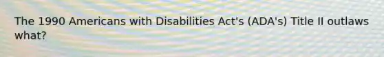 The 1990 Americans with Disabilities Act's (ADA's) Title II outlaws what?