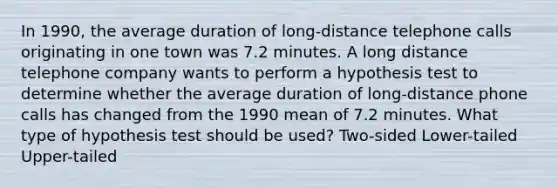 In 1990, the average duration of long-distance telephone calls originating in one town was 7.2 minutes. A long distance telephone company wants to perform a hypothesis test to determine whether the average duration of long-distance phone calls has changed from the 1990 mean of 7.2 minutes. What type of hypothesis test should be used? Two-sided Lower-tailed Upper-tailed