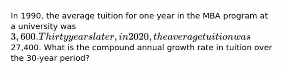 In 1990, the average tuition for one year in the MBA program at a university was 3,600. Thirty years later, in 2020, the average tuition was27,400. What is the compound annual growth rate in tuition over the 30-year period?