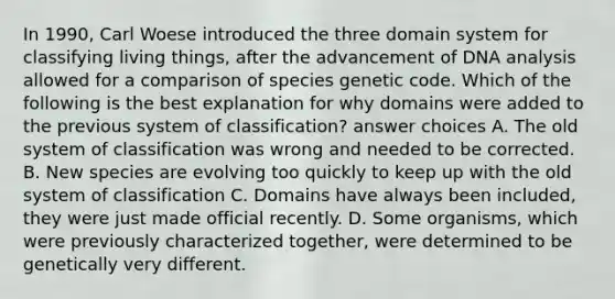 In 1990, Carl Woese introduced the three domain system for classifying living things, after the advancement of DNA analysis allowed for a comparison of species genetic code. Which of the following is the best explanation for why domains were added to the previous system of classification? answer choices A. The old system of classification was wrong and needed to be corrected. B. New species are evolving too quickly to keep up with the old system of classification C. Domains have always been included, they were just made official recently. D. Some organisms, which were previously characterized together, were determined to be genetically very different.