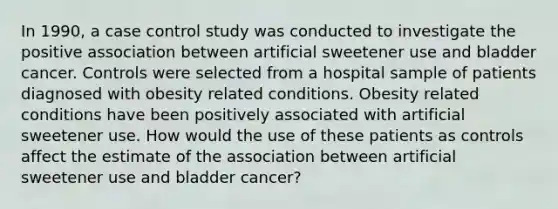 In 1990, a case control study was conducted to investigate the positive association between artificial sweetener use and bladder cancer. Controls were selected from a hospital sample of patients diagnosed with obesity related conditions. Obesity related conditions have been positively associated with artificial sweetener use. How would the use of these patients as controls affect the estimate of the association between artificial sweetener use and bladder cancer?