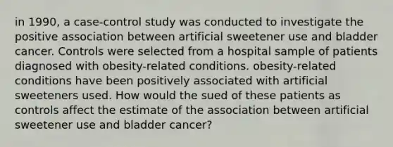 in 1990, a case-control study was conducted to investigate the positive association between artificial sweetener use and bladder cancer. Controls were selected from a hospital sample of patients diagnosed with obesity-related conditions. obesity-related conditions have been positively associated with artificial sweeteners used. How would the sued of these patients as controls affect the estimate of the association between artificial sweetener use and bladder cancer?