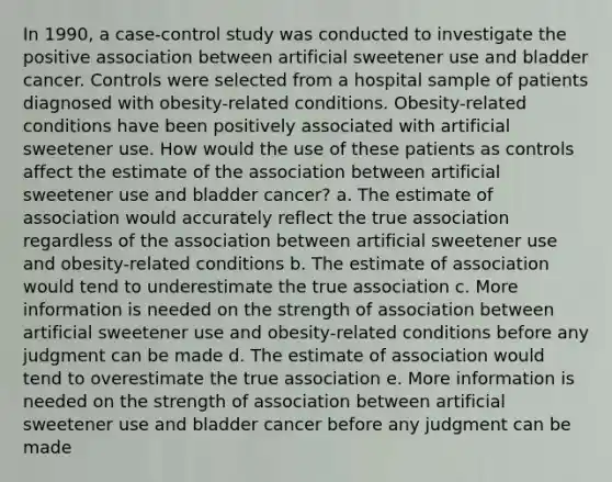 In 1990, a case-control study was conducted to investigate the positive association between artificial sweetener use and bladder cancer. Controls were selected from a hospital sample of patients diagnosed with obesity-related conditions. Obesity-related conditions have been positively associated with artificial sweetener use. How would the use of these patients as controls affect the estimate of the association between artificial sweetener use and bladder cancer? a. The estimate of association would accurately reflect the true association regardless of the association between artificial sweetener use and obesity-related conditions b. The estimate of association would tend to underestimate the true association c. More information is needed on the strength of association between artificial sweetener use and obesity-related conditions before any judgment can be made d. The estimate of association would tend to overestimate the true association e. More information is needed on the strength of association between artificial sweetener use and bladder cancer before any judgment can be made