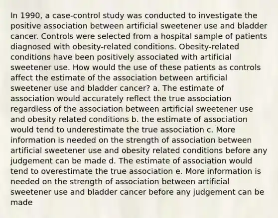 In 1990, a case-control study was conducted to investigate the positive association between artificial sweetener use and bladder cancer. Controls were selected from a hospital sample of patients diagnosed with obesity-related conditions. Obesity-related conditions have been positively associated with artificial sweetener use. How would the use of these patients as controls affect the estimate of the association between artificial sweetener use and bladder cancer? a. The estimate of association would accurately reflect the true association regardless of the association between artificial sweetener use and obesity related conditions b. the estimate of association would tend to underestimate the true association c. More information is needed on the strength of association between artificial sweetener use and obesity related conditions before any judgement can be made d. The estimate of association would tend to overestimate the true association e. More information is needed on the strength of association between artificial sweetener use and bladder cancer before any judgement can be made