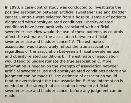 In 1990, a case-control study was conducted to investigate the positive association between artificial sweetener use and bladder cancer. Controls were selected from a hospital sample of patients diagnosed with obesity-related conditions. Obesity-related conditions have been positively associated with artificial sweetener use. How would the use of these patients as controls affect the estimate of the association between artificial sweetener use and bladder cancer? A. The estimate of association would accurately reflect the true association regardless of the association between artificial sweetener use and obesity-related conditions B. The estimate of association would tend to underestimate the true association C. More information is needed on the strength of association between artificial sweetener use and obesity-related conditions before any judgment can be made D. The estimate of association would tend to overestimate the true association E. More information is needed on the strength of association between artificial sweetener use and bladder cancer before any judgment can be made