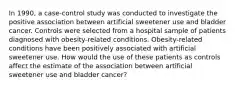 In 1990, a case-control study was conducted to investigate the positive association between artificial sweetener use and bladder cancer. Controls were selected from a hospital sample of patients diagnosed with obesity-related conditions. Obesity-related conditions have been positively associated with artificial sweetener use. How would the use of these patients as controls affect the estimate of the association between artificial sweetener use and bladder cancer?