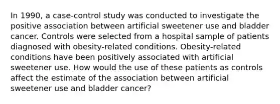 In 1990, a case-control study was conducted to investigate the positive association between artificial sweetener use and bladder cancer. Controls were selected from a hospital sample of patients diagnosed with obesity-related conditions. Obesity-related conditions have been positively associated with artificial sweetener use. How would the use of these patients as controls affect the estimate of the association between artificial sweetener use and bladder cancer?