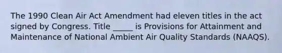 The 1990 Clean Air Act Amendment had eleven titles in the act signed by Congress. Title _____ is Provisions for Attainment and Maintenance of National Ambient Air Quality Standards (NAAQS).