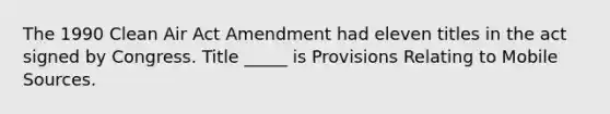 The 1990 Clean Air Act Amendment had eleven titles in the act signed by Congress. Title _____ is Provisions Relating to Mobile Sources.