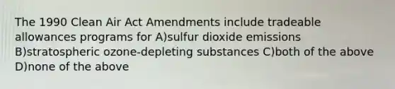 The 1990 Clean Air Act Amendments include tradeable allowances programs for A)sulfur dioxide emissions B)stratospheric ozone-depleting substances C)both of the above D)none of the above