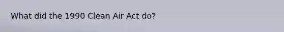 What did the 1990 Clean Air Act do?