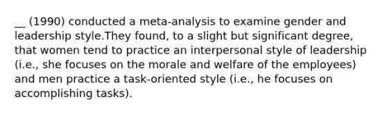 __ (1990) conducted a meta-analysis to examine gender and leadership style.They found, to a slight but significant degree, that women tend to practice an interpersonal style of leadership (i.e., she focuses on the morale and welfare of the employees) and men practice a task-oriented style (i.e., he focuses on accomplishing tasks).