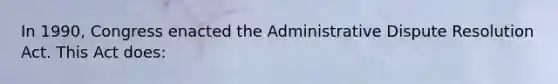 In 1990, Congress enacted the Administrative Dispute Resolution Act. This Act does: