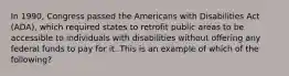 In 1990, Congress passed the Americans with Disabilities Act (ADA), which required states to retrofit public areas to be accessible to individuals with disabilities without offering any federal funds to pay for it. This is an example of which of the following?