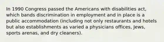 In 1990 Congress passed the Americans with disabilities act, which bands discrimination in employment and in place is a public accommodation (including not only restaurants and hotels but also establishments as varied a physicians offices, Jews, sports arenas, and dry cleaners).