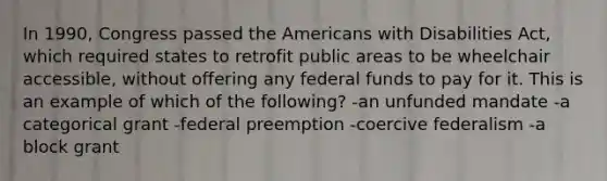 In 1990, Congress passed the Americans with Disabilities Act, which required states to retrofit public areas to be wheelchair accessible, without offering any federal funds to pay for it. This is an example of which of the following? -an unfunded mandate -a categorical grant -federal preemption -coercive federalism -a block grant