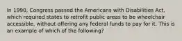 In 1990, Congress passed the Americans with Disabilities Act, which required states to retrofit public areas to be wheelchair accessible, without offering any federal funds to pay for it. This is an example of which of the following?