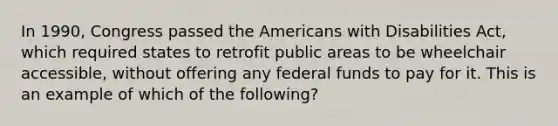 In 1990, Congress passed <a href='https://www.questionai.com/knowledge/keiVE7hxWY-the-american' class='anchor-knowledge'>the american</a>s with Disabilities Act, which required states to retrofit public areas to be wheelchair accessible, without offering any <a href='https://www.questionai.com/knowledge/kfLVB0NuSS-federal-funds' class='anchor-knowledge'>federal funds</a> to pay for it. This is an example of which of the following?