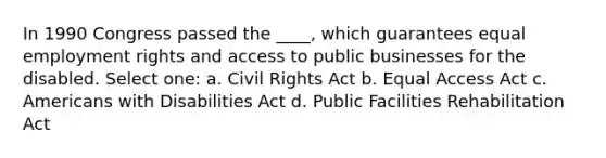 In 1990 Congress passed the ____, which guarantees equal employment rights and access to public businesses for the disabled. Select one: a. Civil Rights Act b. Equal Access Act c. Americans with Disabilities Act d. Public Facilities Rehabilitation Act