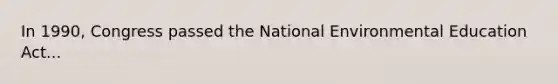 In 1990, Congress passed the National Environmental Education Act...