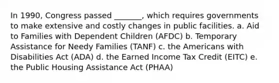 In 1990, Congress passed _______, which requires governments to make extensive and costly changes in public facilities. a. Aid to Families with Dependent Children (AFDC) b. Temporary Assistance for Needy Families (TANF) c. the Americans with Disabilities Act (ADA) d. the Earned Income Tax Credit (EITC) e. the Public Housing Assistance Act (PHAA)