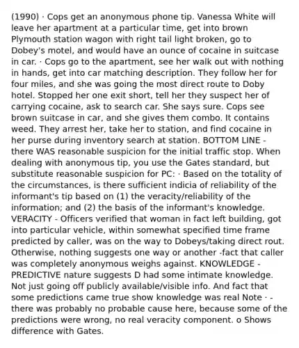 (1990) · Cops get an anonymous phone tip. Vanessa White will leave her apartment at a particular time, get into brown Plymouth station wagon with right tail light broken, go to Dobey's motel, and would have an ounce of cocaine in suitcase in car. · Cops go to the apartment, see her walk out with nothing in hands, get into car matching description. They follow her for four miles, and she was going the most direct route to Doby hotel. Stopped her one exit short, tell her they suspect her of carrying cocaine, ask to search car. She says sure. Cops see brown suitcase in car, and she gives them combo. It contains weed. They arrest her, take her to station, and find cocaine in her purse during inventory search at station. BOTTOM LINE - there WAS reasonable suspicion for the initial traffic stop. When dealing with anonymous tip, you use the Gates standard, but substitute reasonable suspicion for PC: · Based on the totality of the circumstances, is there sufficient indicia of reliability of the informant's tip based on (1) the veracity/reliability of the information; and (2) the basis of the informant's knowledge. VERACITY - Officers verified that woman in fact left building, got into particular vehicle, within somewhat specified time frame predicted by caller, was on the way to Dobeys/taking direct rout. Otherwise, nothing suggests one way or another -fact that caller was completely anonymous weighs against. KNOWLEDGE - PREDICTIVE nature suggests D had some intimate knowledge. Not just going off publicly available/visible info. And fact that some predictions came true show knowledge was real Note · - there was probably no probable cause here, because some of the predictions were wrong, no real veracity component. o Shows difference with Gates.