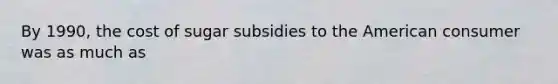 By 1990, the cost of sugar subsidies to the American consumer was as much as