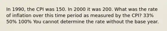 In 1990, the CPI was 150. In 2000 it was 200. What was the rate of inflation over this time period as measured by the CPI? 33% 50% 100% You cannot determine the rate without the base year.