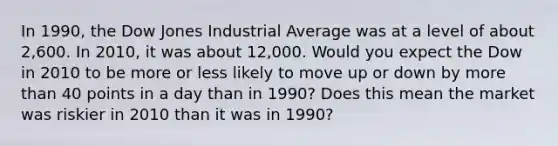 In 1990, the Dow Jones Industrial Average was at a level of about 2,600. In 2010, it was about 12,000. Would you expect the Dow in 2010 to be more or less likely to move up or down by more than 40 points in a day than in 1990? Does this mean the market was riskier in 2010 than it was in 1990?